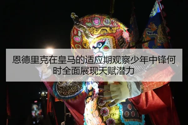 恩德里克在皇马的适应期观察少年中锋何时全面展现天赋潜力
