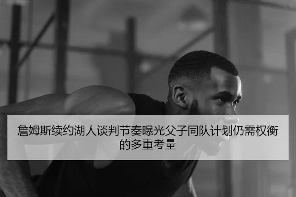詹姆斯续约湖人谈判节奏曝光父子同队计划仍需权衡的多重考量