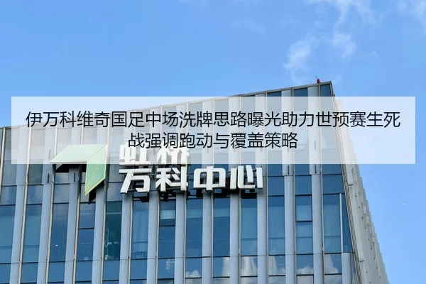 伊万科维奇国足中场洗牌思路曝光助力世预赛生死战强调跑动与覆盖策略