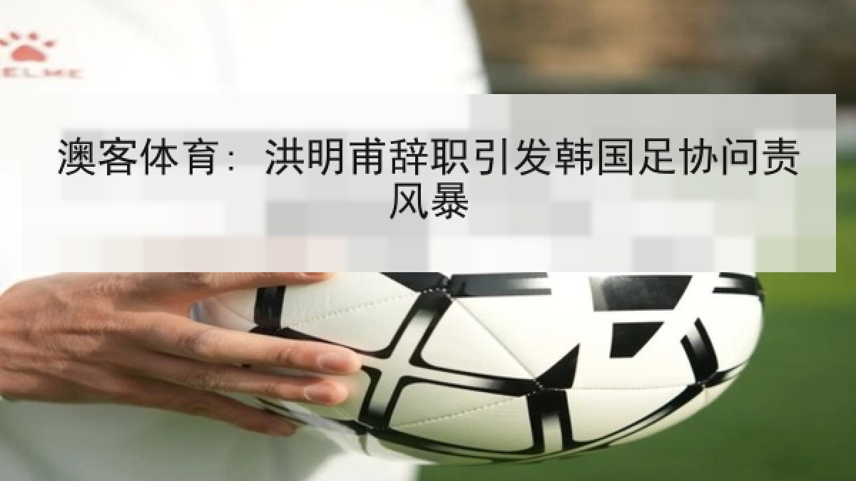 澳客体育: 洪明甫辞职引发韩国足协问责风暴 澳客体育: 洪明甫辞职引发韩国足协问责风暴