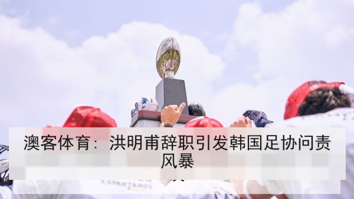 澳客体育: 洪明甫辞职引发韩国足协问责风暴