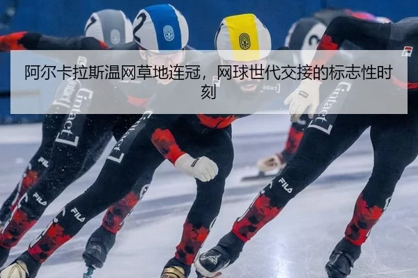 阿尔卡拉斯温网草地连冠，网球世代交接的标志性时刻