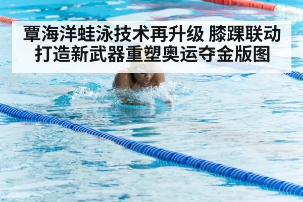 覃海洋蛙泳技术再升级 膝踝联动打造新武器重塑奥运夺金版图