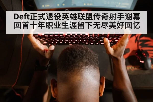 Deft正式退役英雄联盟传奇射手谢幕 回首十年职业生涯留下无尽美好回忆