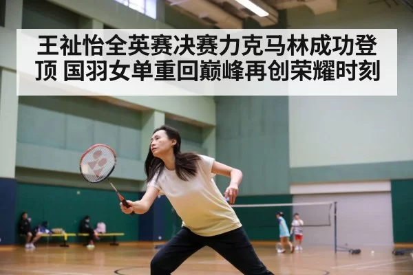 王祉怡全英赛决赛力克马林成功登顶 国羽女单重回巅峰再创荣耀时刻