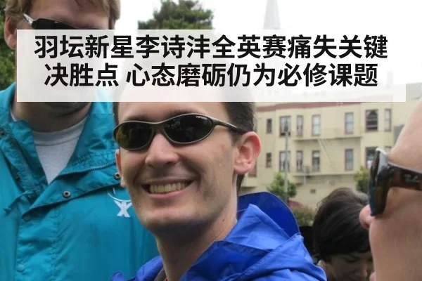 羽坛新星李诗沣全英赛痛失关键决胜点 心态磨砺仍为必修课题
