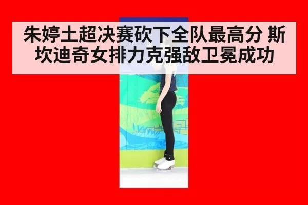 朱婷土超决赛砍下全队最高分 斯坎迪奇女排力克强敌卫冕成功